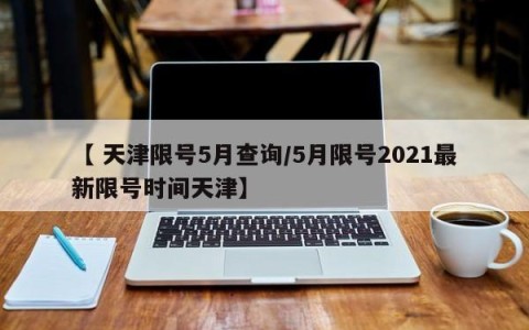 【 天津限号5月查询/5月限号2021最新限号时间天津】